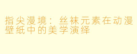 指尖漫境：丝袜元素在动漫壁纸中的美学演绎