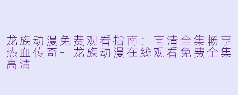 龙族动漫免费观看指南：高清全集畅享热血传奇-龙族动漫在线观看免费全集高清