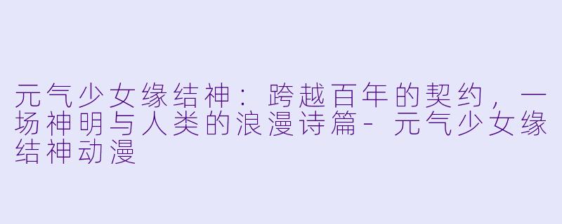 元气少女缘结神:跨越百年的契约,一场神明与人类的浪漫诗篇-元气少女缘结神动漫