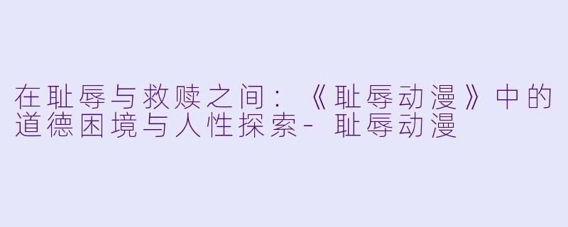 在耻辱与救赎之间：《耻辱动漫》中的道德困境与人性探索-耻辱动漫