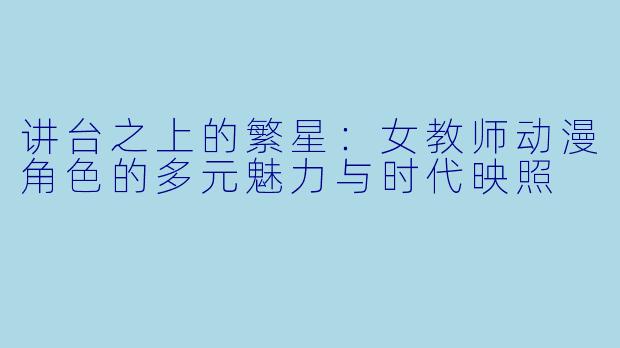 讲台之上的繁星：女教师动漫角色的多元魅力与时代映照