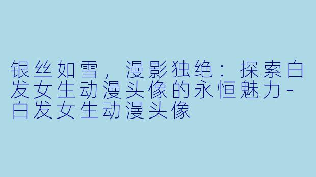 银丝如雪，漫影独绝：探索白发女生动漫头像的永恒魅力-白发女生动漫头像