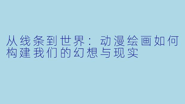 从线条到世界：动漫绘画如何构建我们的幻想与现实