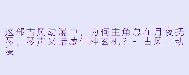 这部古风动漫中，为何主角总在月夜抚琴，琴声又暗藏何种玄机？-古风 动漫