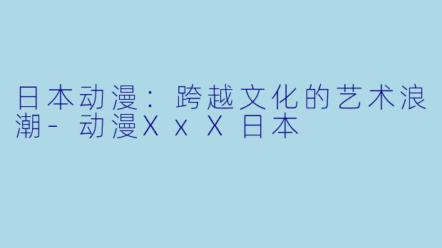 日本动漫：跨越文化的艺术浪潮-动漫XxX日本