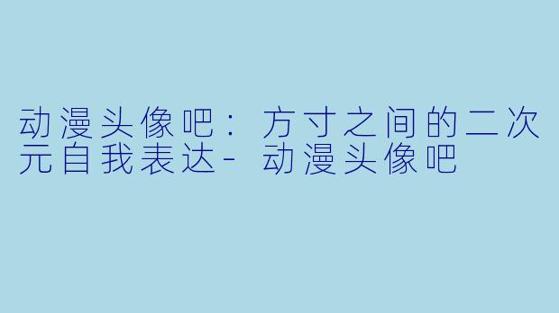 动漫头像吧:方寸之间的二次元自我表达-动漫头像吧