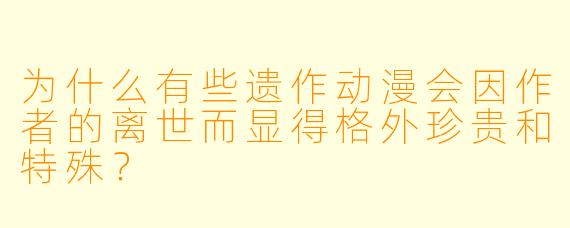 为什么有些遗作动漫会因作者的离世而显得格外珍贵和特殊？