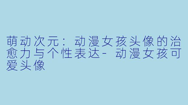 萌动次元:动漫女孩头像的治愈力与个性表达-动漫女孩可爱头像