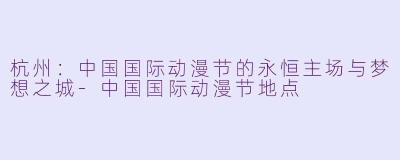 杭州：中国国际动漫节的永恒主场与梦想之城-中国国际动漫节地点
