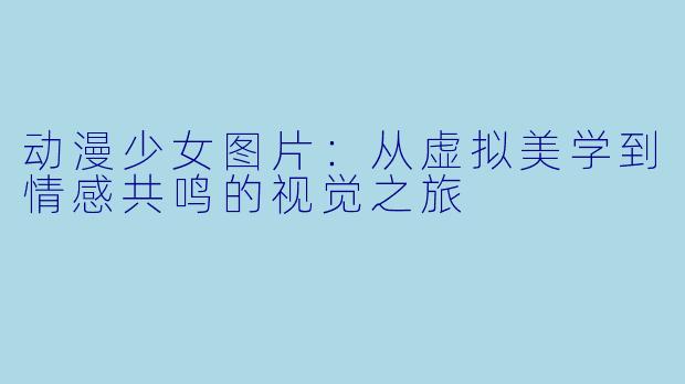 动漫少女图片：从虚拟美学到情感共鸣的视觉之旅
