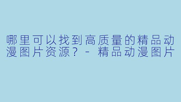 哪里可以找到高质量的精品动漫图片资源？-精品动漫图片