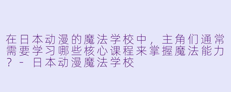 在日本动漫的魔法学校中，主角们通常需要学习哪些核心课程来掌握魔法能力？-日本动漫魔法学校