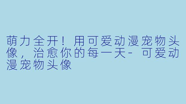 萌力全开！用可爱动漫宠物头像，治愈你的每一天