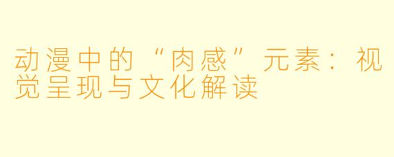 动漫中的“肉感”元素：视觉呈现与文化解读