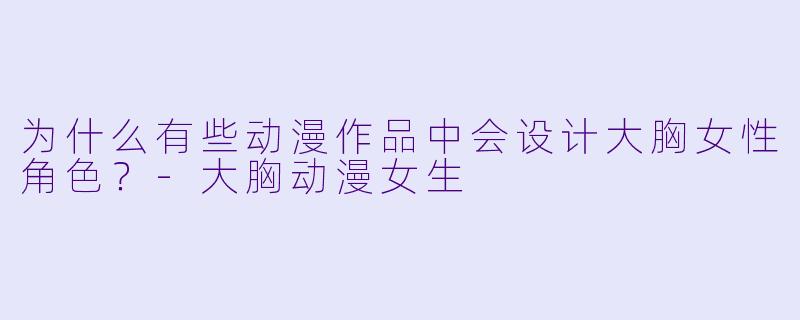 为什么有些动漫作品中会设计大胸女性角色？-大胸动漫女生