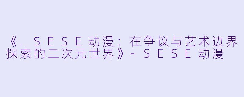 《.SESE动漫：在争议与艺术边界探索的二次元世界》-SESE动漫