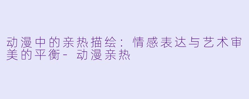 动漫中的亲热描绘：情感表达与艺术审美的平衡-动漫亲热