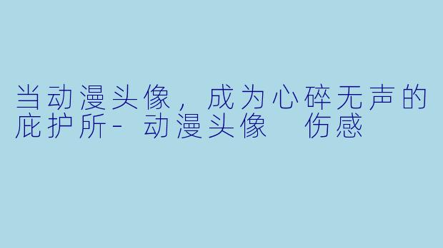 当动漫头像，成为心碎无声的庇护所-动漫头像 伤感