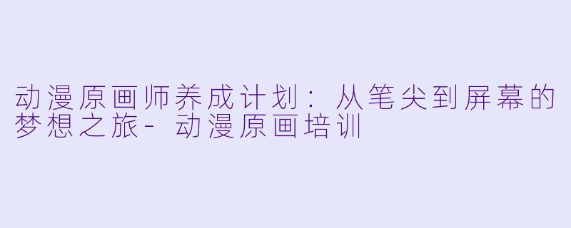 动漫原画师养成计划：从笔尖到屏幕的梦想之旅-动漫原画培训