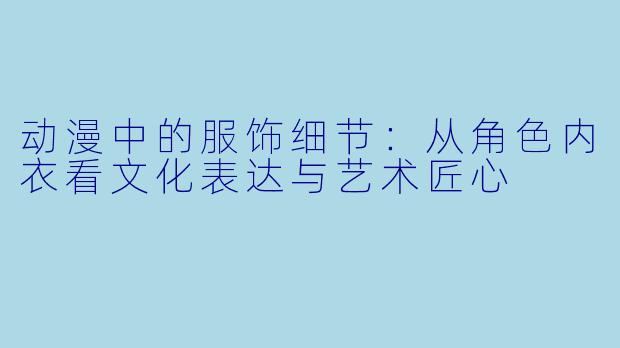 动漫中的服饰细节:从角色内衣看文化表达与艺术匠心