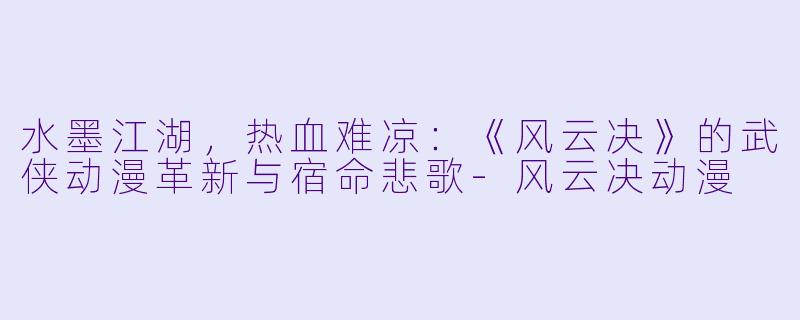 水墨江湖，热血难凉：《风云决》的武侠动漫革新与宿命悲歌-风云决动漫