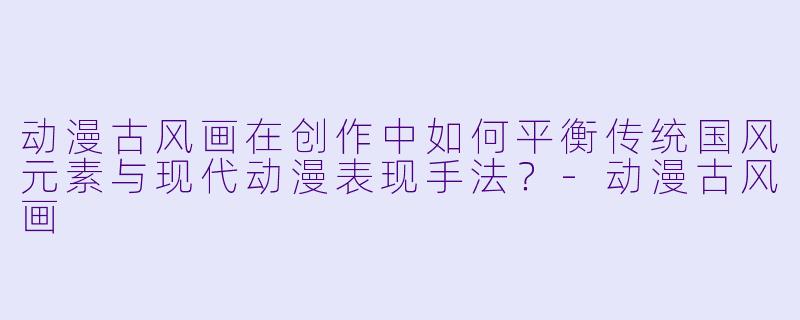动漫古风画在创作中如何平衡传统国风元素与现代动漫表现手法？-动漫古风画