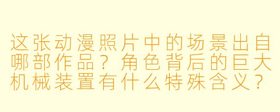 这张动漫照片中的场景出自哪部作品？角色背后的巨大机械装置有什么特殊含义？