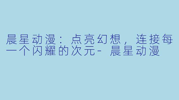 晨星动漫：点亮幻想，连接每一个闪耀的次元-晨星动漫