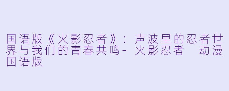 国语版《火影忍者》：声波里的忍者世界与我们的青春共鸣-火影忍者 动漫国语版