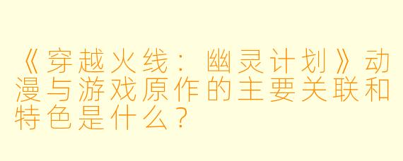 《穿越火线：幽灵计划》动漫与游戏原作的主要关联和特色是什么？