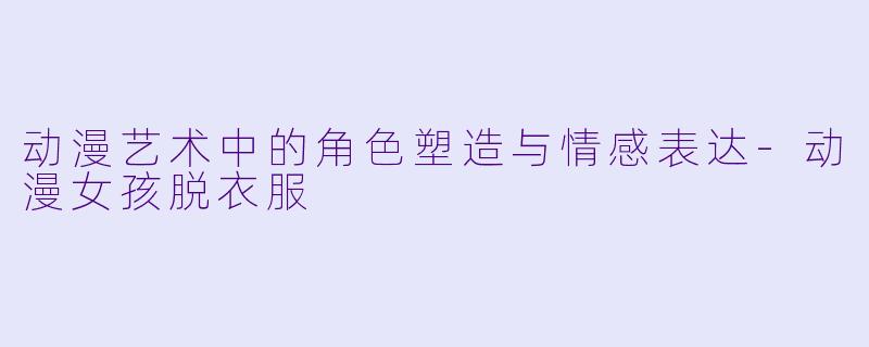动漫艺术中的角色塑造与情感表达-动漫女孩脱衣服