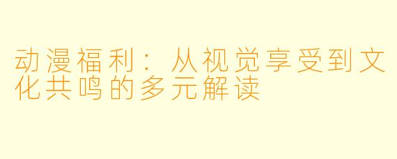 动漫福利：从视觉享受到文化共鸣的多元解读