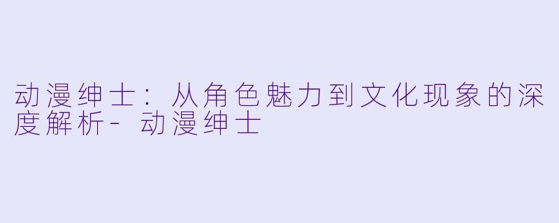 动漫绅士：从角色魅力到文化现象的深度解析-动漫绅士