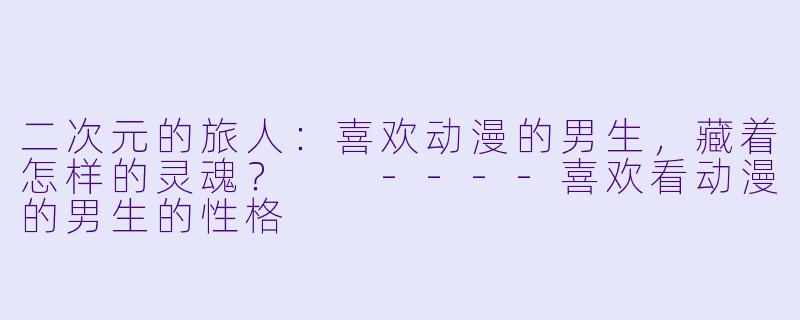 二次元的旅人：喜欢动漫的男生，藏着怎样的灵魂？

----喜欢看动漫的男生的性格