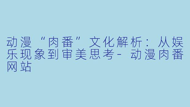 动漫“肉番”文化解析:从娱乐现象到审美思考-动漫肉番网站