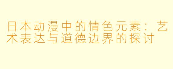 日本动漫中的情色元素：艺术表达与道德边界的探讨