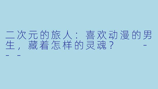 二次元的旅人：喜欢动漫的男生，藏着怎样的灵魂？

---