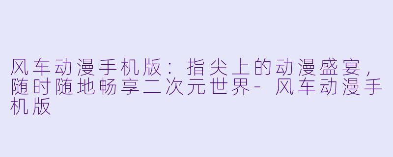 风车动漫手机版：指尖上的动漫盛宴，随时随地畅享二次元世界-风车动漫手机版
