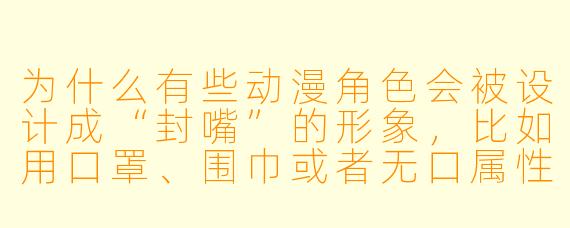 为什么有些动漫角色会被设计成“封嘴”的形象,比如用口罩、围巾或者无口属性来遮住或减少言语表达?