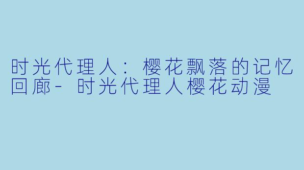 时光代理人：樱花飘落的记忆回廊-时光代理人樱花动漫