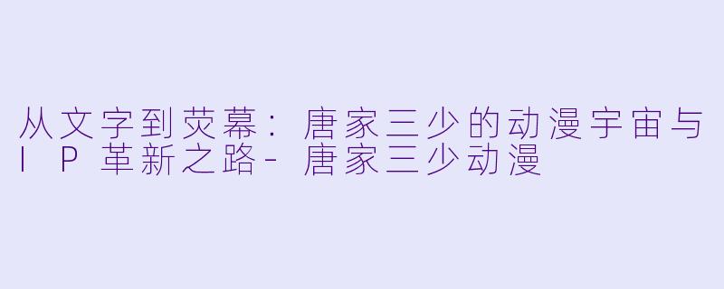 从文字到荧幕：唐家三少的动漫宇宙与IP革新之路-唐家三少动漫