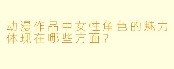 动漫作品中女性角色的魅力体现在哪些方面？