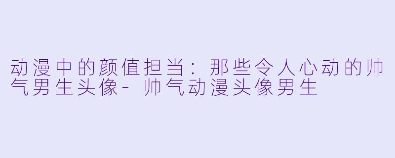 动漫中的颜值担当：那些令人心动的帅气男生头像-帅气动漫头像男生