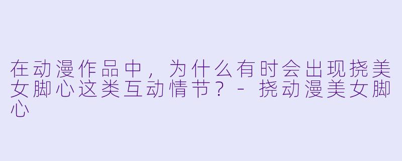 在动漫作品中,为什么有时会出现挠美女脚心这类互动情节?-挠动漫美女脚心