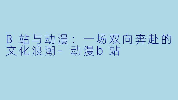 B站与动漫：一场双向奔赴的文化浪潮-动漫b站