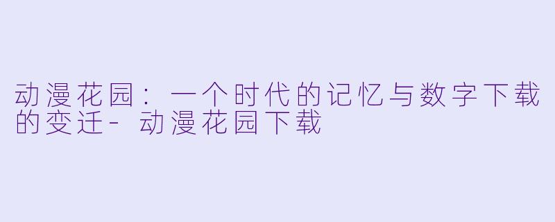 动漫花园：一个时代的记忆与数字下载的变迁-动漫花园下载
