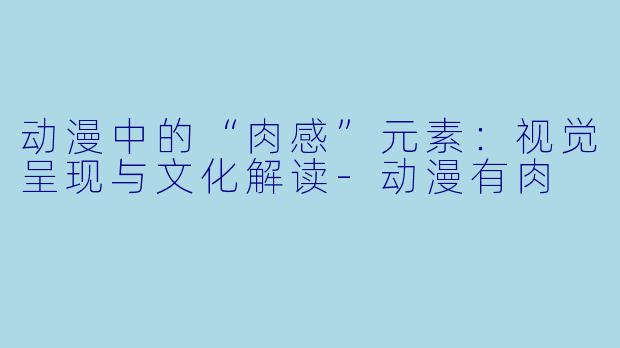 动漫中的“肉感”元素：视觉呈现与文化解读-动漫有肉