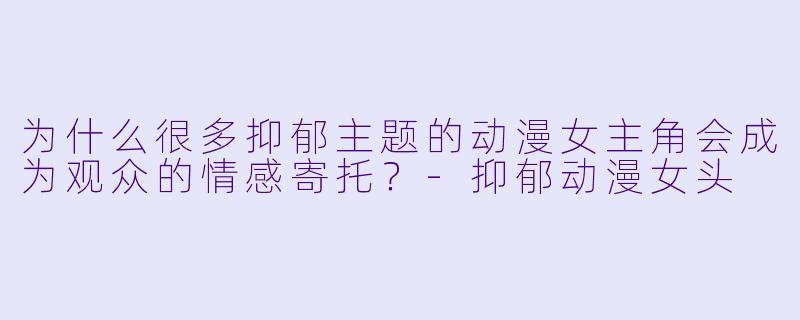 为什么很多抑郁主题的动漫女主角会成为观众的情感寄托？-抑郁动漫女头