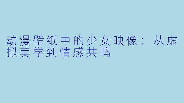 动漫壁纸中的少女映像：从虚拟美学到情感共鸣