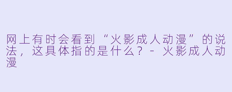 网上有时会看到“火影成人动漫”的说法，这具体指的是什么？-火影成人动漫